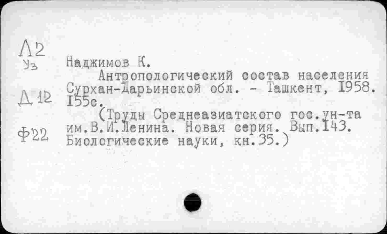 ﻿Л2
Уз
Наджимов К.
Антропологический состав населения С^хан-Дарьинской обл. - Ташкент, 1958.
(Труды Среднеазиатского гос.ун-та им.В.И.Ленина. Новая серия. Вып.143. Биологические науки, кн.35.)